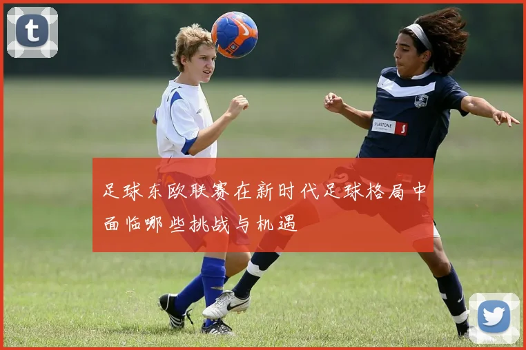 足球东欧联赛在新时代足球格局中面临哪些挑战与机遇