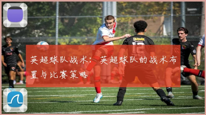 英超球队战术：英超球队的战术布置与比赛策略