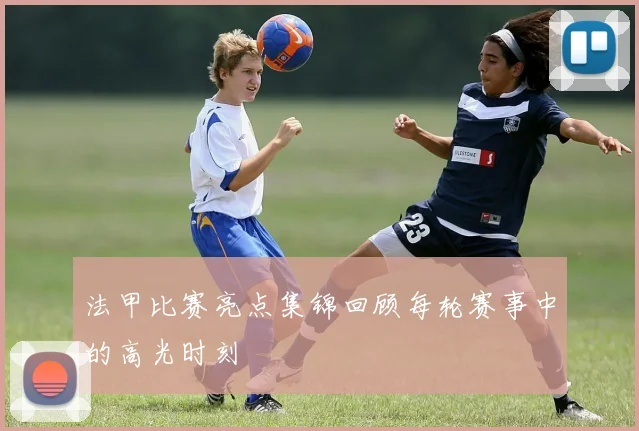 法甲比赛亮点集锦回顾每轮赛事中的高光时刻