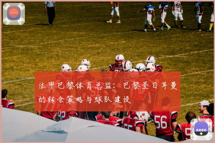 法甲巴黎体育总监：巴黎圣日耳曼的转会策略与球队建设