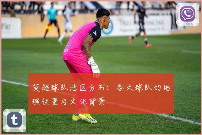 英超球队地区分布：各大球队的地理位置与文化背景