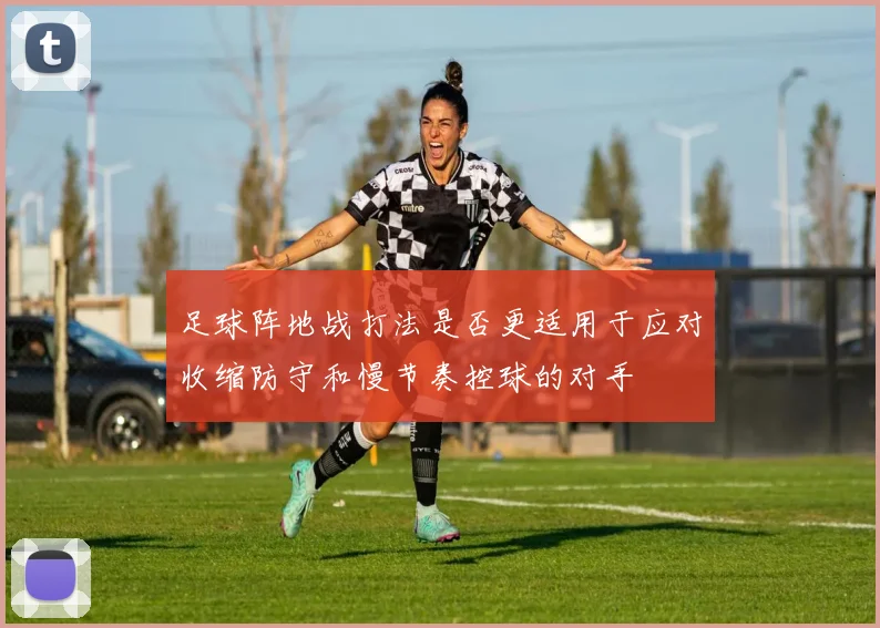 足球阵地战打法是否更适用于应对收缩防守和慢节奏控球的对手